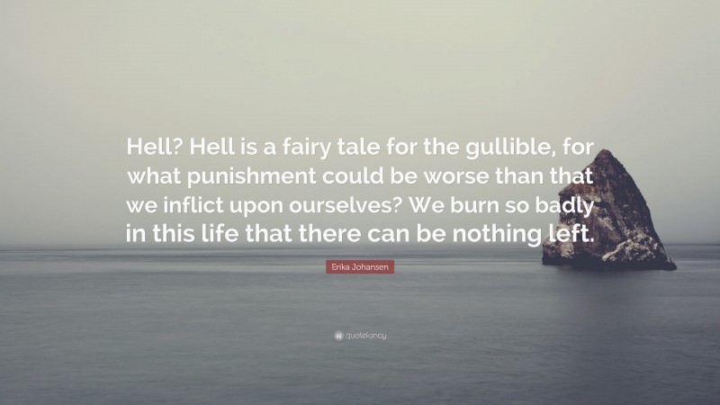 Erika Johansen Quote: “Hell? Hell is a fairy tale for the gullible, for what punishment could be worse than that we inflict upon ourselves? We burn so badly in this life that there can be nothing left.”