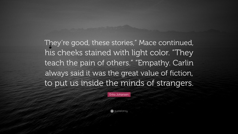 Erika Johansen Quote: “They’re good, these stories,” Mace continued, his cheeks stained with light color. “They teach the pain of others.” “Empathy. Carlin always said it was the great value of fiction, to put us inside the minds of strangers.”