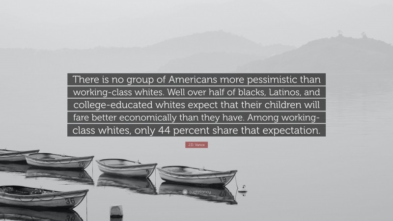 J.D. Vance Quote: “There is no group of Americans more pessimistic than working-class whites. Well over half of blacks, Latinos, and college-educated whites expect that their children will fare better economically than they have. Among working-class whites, only 44 percent share that expectation.”