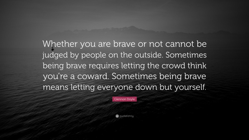 Glennon Doyle Quote: “Whether you are brave or not cannot be judged by people on the outside. Sometimes being brave requires letting the crowd think you’re a coward. Sometimes being brave means letting everyone down but yourself.”