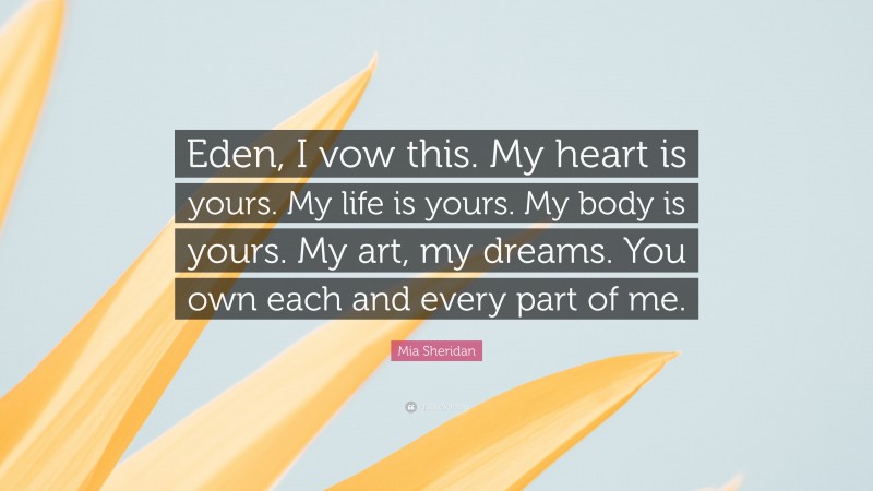 Mia Sheridan Quote: “Eden, I vow this. My heart is yours. My life is yours. My body is yours. My art, my dreams. You own each and every part of me.”