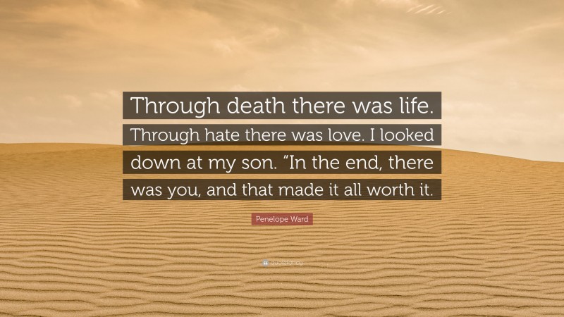 Penelope Ward Quote: “Through death there was life. Through hate there was love. I looked down at my son. “In the end, there was you, and that made it all worth it.”