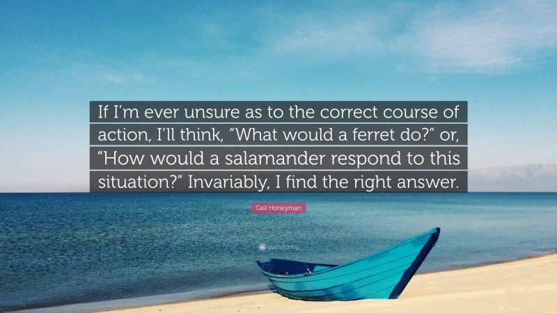 Gail Honeyman Quote: “If I’m ever unsure as to the correct course of action, I’ll think, “What would a ferret do?” or, “How would a salamander respond to this situation?” Invariably, I find the right answer.”