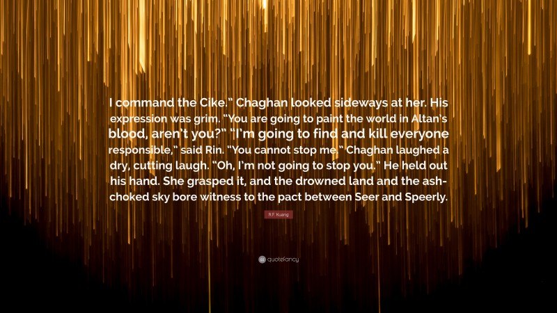 R.F. Kuang Quote: “I command the Cike.” Chaghan looked sideways at her. His expression was grim. “You are going to paint the world in Altan’s blood, aren’t you?” “I’m going to find and kill everyone responsible,” said Rin. “You cannot stop me.” Chaghan laughed a dry, cutting laugh. “Oh, I’m not going to stop you.” He held out his hand. She grasped it, and the drowned land and the ash-choked sky bore witness to the pact between Seer and Speerly.”
