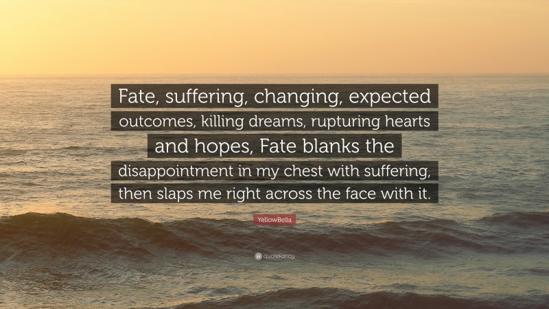 YellowBella Quote: “Fate, suffering, changing, expected outcomes, killing dreams, rupturing hearts and hopes, Fate blanks the disappointment in my chest with suffering, then slaps me right across the face with it.”
