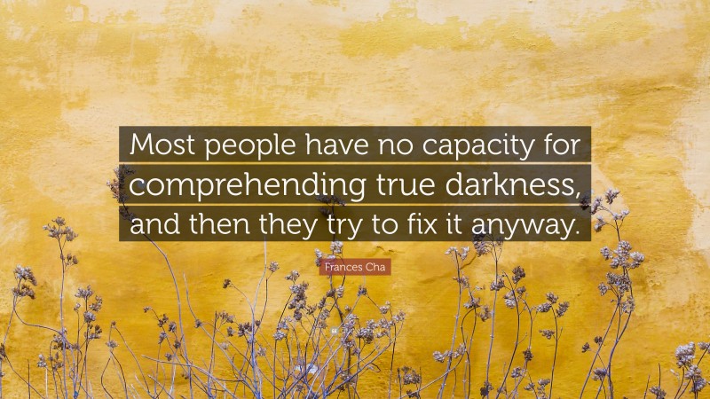 Frances Cha Quote: “Most people have no capacity for comprehending true darkness, and then they try to fix it anyway.”