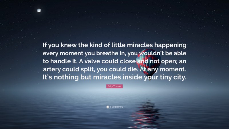 Sally Thorne Quote: “If you knew the kind of little miracles happening every moment you breathe in, you wouldn’t be able to handle it. A valve could close and not open; an artery could split, you could die. At any moment. It’s nothing but miracles inside your tiny city.”