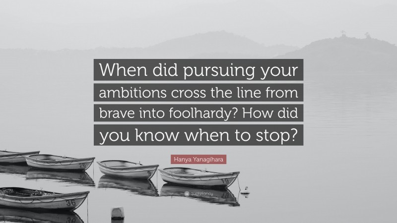 Hanya Yanagihara Quote: “When did pursuing your ambitions cross the line from brave into foolhardy? How did you know when to stop?”