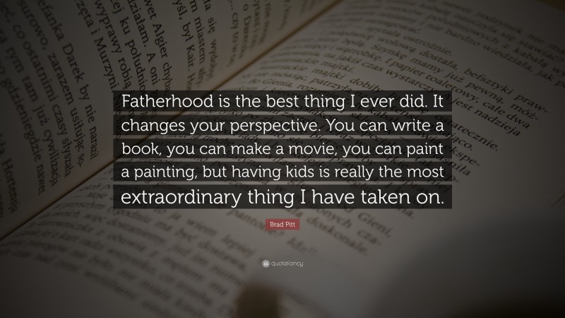 Brad Pitt Quote: “Fatherhood is the best thing I ever did. It changes your perspective. You can write a book, you can make a movie, you can paint a painting, but having kids is really the most extraordinary thing I have taken on.”