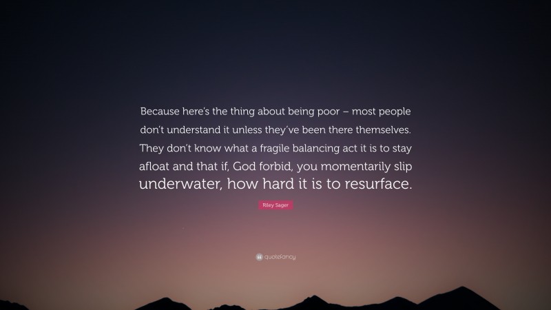Riley Sager Quote: “Because here’s the thing about being poor – most people don’t understand it unless they’ve been there themselves. They don’t know what a fragile balancing act it is to stay afloat and that if, God forbid, you momentarily slip underwater, how hard it is to resurface.”