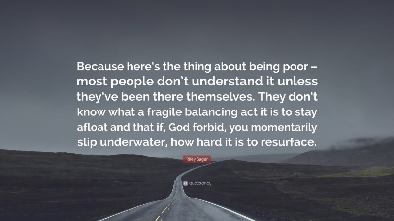 Riley Sager Quote: “Because here’s the thing about being poor – most people don’t understand it unless they’ve been there themselves. They don’t know what a fragile balancing act it is to stay afloat and that if, God forbid, you momentarily slip underwater, how hard it is to resurface.”