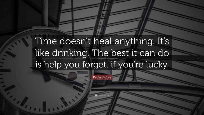 Paula Stokes Quote: “Time doesn’t heal anything. It’s like drinking. The best it can do is help you forget, if you’re lucky.”