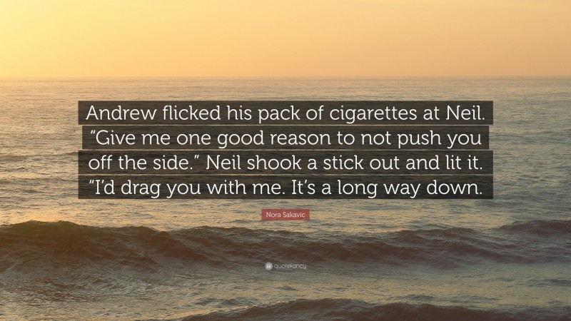 Nora Sakavic Quote: “Andrew flicked his pack of cigarettes at Neil. “Give me one good reason to not push you off the side.” Neil shook a stick out and lit it. “I’d drag you with me. It’s a long way down.”
