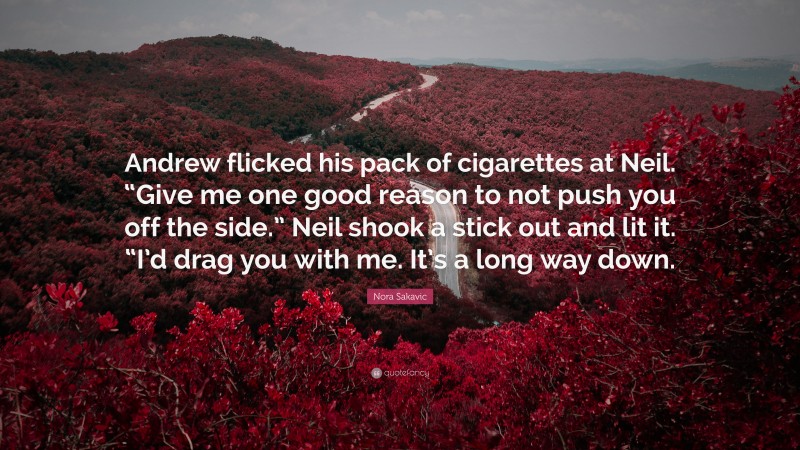 Nora Sakavic Quote: “Andrew flicked his pack of cigarettes at Neil. “Give me one good reason to not push you off the side.” Neil shook a stick out and lit it. “I’d drag you with me. It’s a long way down.”
