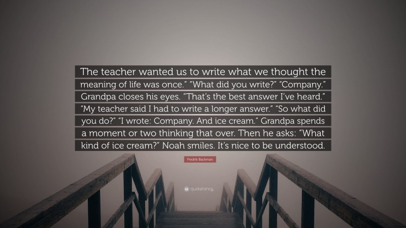 Fredrik Backman Quote: “The teacher wanted us to write what we thought the meaning of life was once.” “What did you write?” “Company.” Grandpa closes his eyes. “That’s the best answer I’ve heard.” “My teacher said I had to write a longer answer.” “So what did you do?” “I wrote: Company. And ice cream.” Grandpa spends a moment or two thinking that over. Then he asks: “What kind of ice cream?” Noah smiles. It’s nice to be understood.”