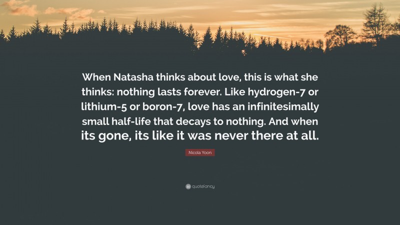 Nicola Yoon Quote: “When Natasha thinks about love, this is what she thinks: nothing lasts forever. Like hydrogen-7 or lithium-5 or boron-7, love has an infinitesimally small half-life that decays to nothing. And when its gone, its like it was never there at all.”