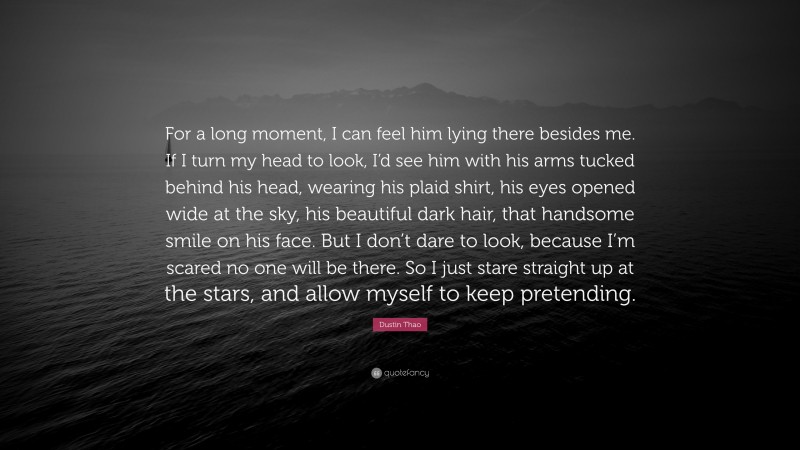 Dustin Thao Quote: “For a long moment, I can feel him lying there besides me. If I turn my head to look, I’d see him with his arms tucked behind his head, wearing his plaid shirt, his eyes opened wide at the sky, his beautiful dark hair, that handsome smile on his face. But I don’t dare to look, because I’m scared no one will be there. So I just stare straight up at the stars, and allow myself to keep pretending.”