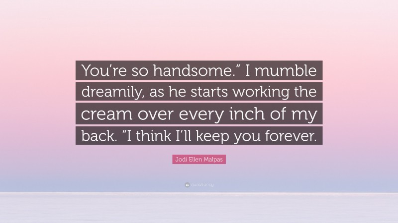 Jodi Ellen Malpas Quote: “You’re so handsome.” I mumble dreamily, as he starts working the cream over every inch of my back. “I think I’ll keep you forever.”