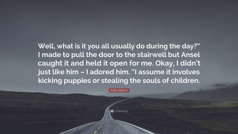 Shelby Mahurin Quote: “Well, what is it you all usually do during the day?” I made to pull the door to the stairwell but Ansel caught it and held it open for me. Okay, I didn’t just like him – I adored him. “I assume it involves kicking puppies or stealing the souls of children.”