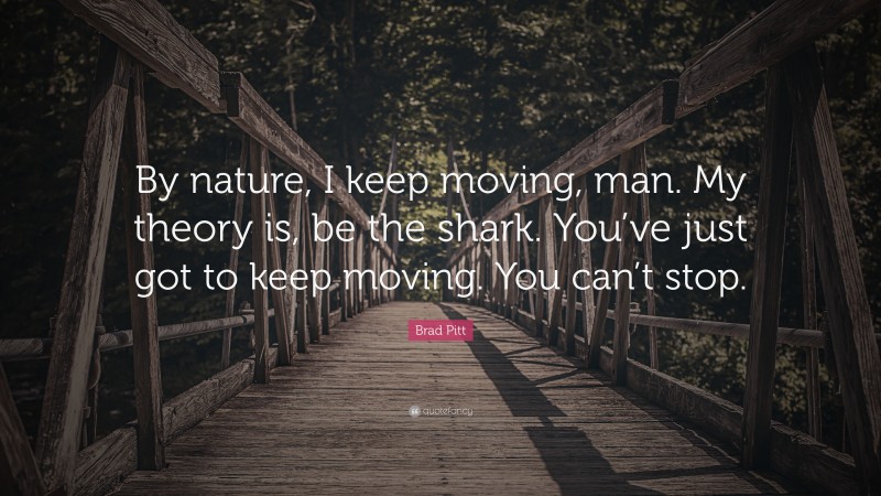 Brad Pitt Quote: “By nature, I keep moving, man. My theory is, be the shark. You’ve just got to keep moving. You can’t stop.”