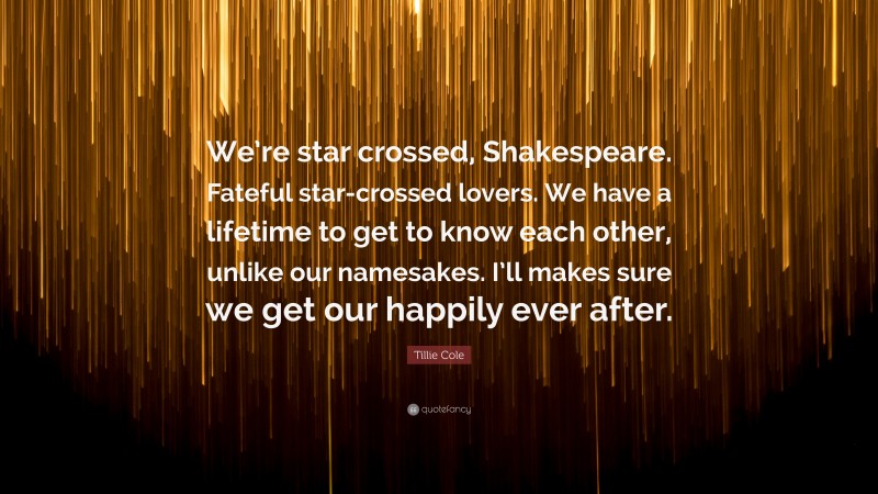 Tillie Cole Quote: “We’re star crossed, Shakespeare. Fateful star-crossed lovers. We have a lifetime to get to know each other, unlike our namesakes. I’ll makes sure we get our happily ever after.”