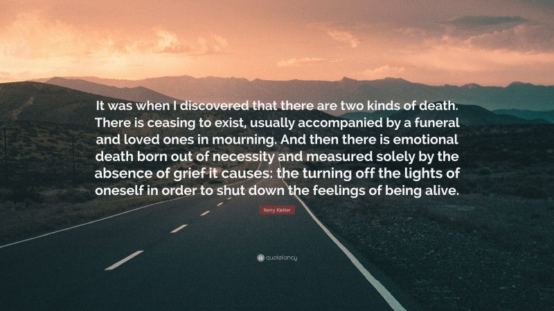 Kerry Kletter Quote: “It was when I discovered that there are two kinds of death. There is ceasing to exist, usually accompanied by a funeral and loved ones in mourning. And then there is emotional death born out of necessity and measured solely by the absence of grief it causes: the turning off the lights of oneself in order to shut down the feelings of being alive.”