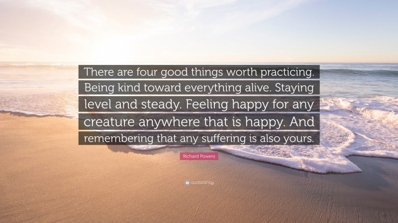 Richard Powers Quote: “There are four good things worth practicing. Being kind toward everything alive. Staying level and steady. Feeling happy for any creature anywhere that is happy. And remembering that any suffering is also yours.”