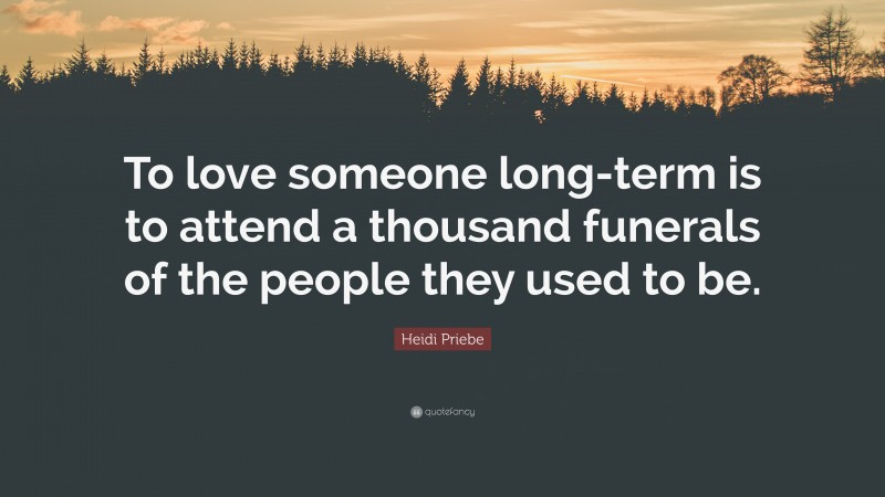 Heidi Priebe Quote: “To love someone long-term is to attend a thousand funerals of the people they used to be.”