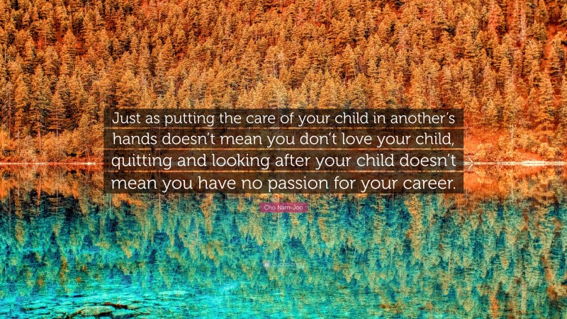 Cho Nam-Joo Quote: “Just as putting the care of your child in another’s hands doesn’t mean you don’t love your child, quitting and looking after your child doesn’t mean you have no passion for your career.”
