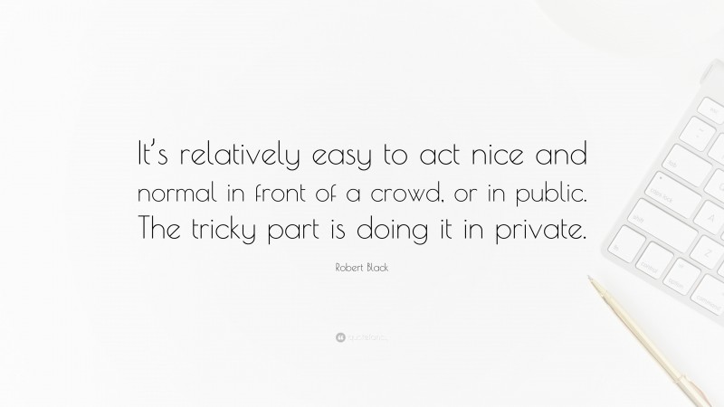 Robert Black Quote: “It’s relatively easy to act nice and normal in front of a crowd, or in public. The tricky part is doing it in private.”