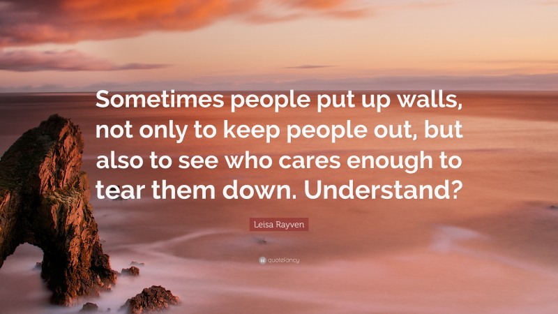 Leisa Rayven Quote: “Sometimes people put up walls, not only to keep people out, but also to see who cares enough to tear them down. Understand?”