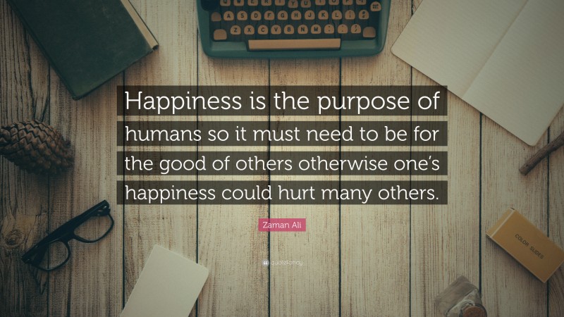 Zaman Ali Quote: “Happiness is the purpose of humans so it must need to be for the good of others otherwise one’s happiness could hurt many others.”