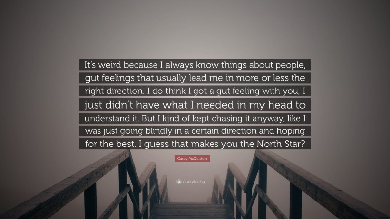 Casey McQuiston Quote: “It’s weird because I always know things about people, gut feelings that usually lead me in more or less the right direction. I do think I got a gut feeling with you, I just didn’t have what I needed in my head to understand it. But I kind of kept chasing it anyway, like I was just going blindly in a certain direction and hoping for the best. I guess that makes you the North Star?”