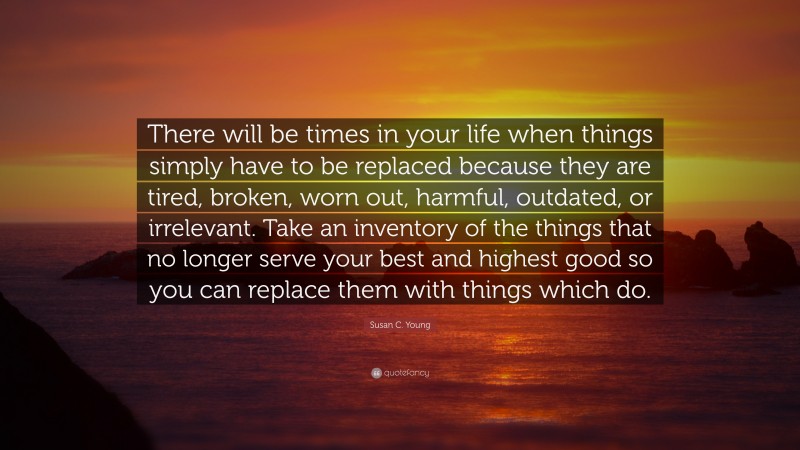 Susan C. Young Quote: “There will be times in your life when things simply have to be replaced because they are tired, broken, worn out, harmful, outdated, or irrelevant. Take an inventory of the things that no longer serve your best and highest good so you can replace them with things which do.”