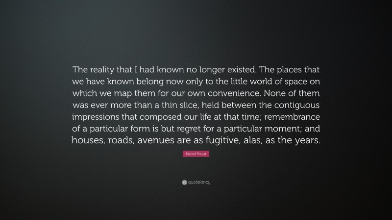 Marcel Proust Quote: “The reality that I had known no longer existed. The places that we have known belong now only to the little world of space on which we map them for our own convenience. None of them was ever more than a thin slice, held between the contiguous impressions that composed our life at that time; remembrance of a particular form is but regret for a particular moment; and houses, roads, avenues are as fugitive, alas, as the years.”