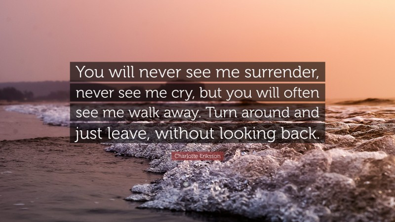 Charlotte Eriksson Quote: “You will never see me surrender, never see me cry, but you will often see me walk away. Turn around and just leave, without looking back.”