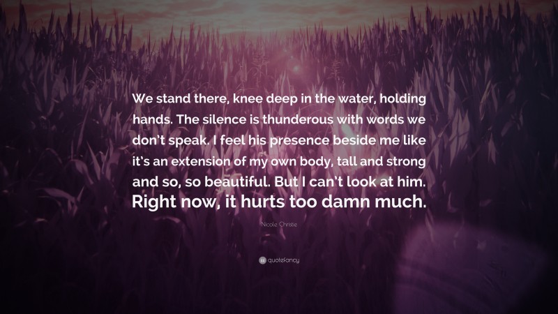 Nicole Christie Quote: “We stand there, knee deep in the water, holding hands. The silence is thunderous with words we don’t speak. I feel his presence beside me like it’s an extension of my own body, tall and strong and so, so beautiful. But I can’t look at him. Right now, it hurts too damn much.”