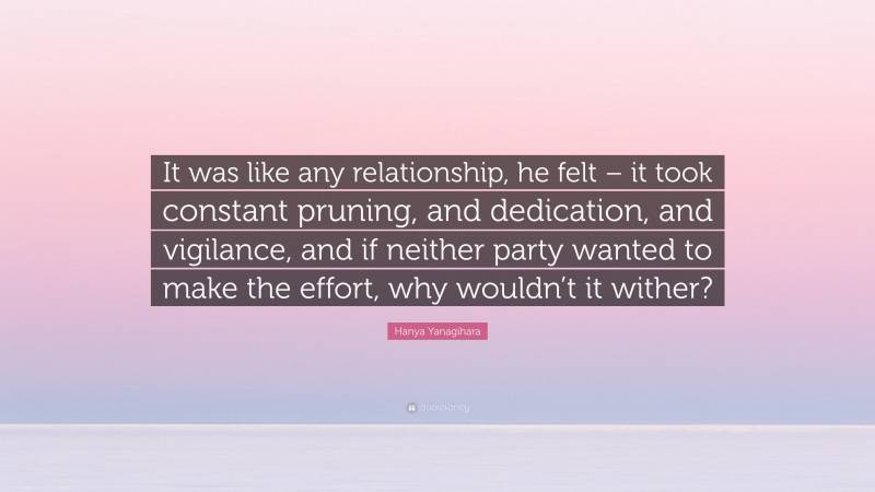 Hanya Yanagihara Quote: “It was like any relationship, he felt – it took constant pruning, and dedication, and vigilance, and if neither party wanted to make the effort, why wouldn’t it wither?”