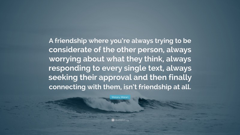 Wataru Watari Quote: “A friendship where you’re always trying to be considerate of the other person, always worrying about what they think, always responding to every single text, always seeking their approval and then finally connecting with them, isn’t friendship at all.”