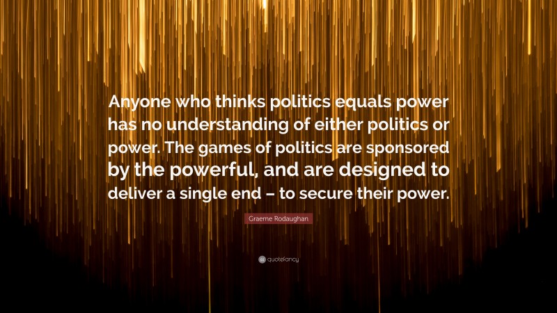 Graeme Rodaughan Quote: “Anyone who thinks politics equals power has no understanding of either politics or power. The games of politics are sponsored by the powerful, and are designed to deliver a single end – to secure their power.”