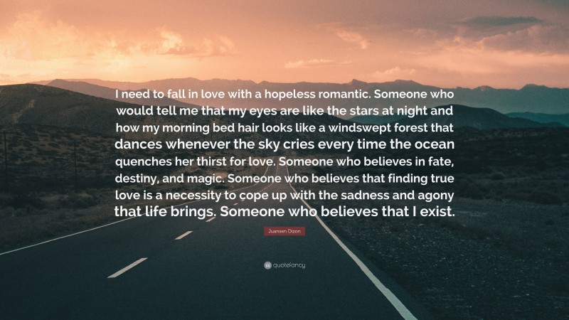 Juansen Dizon Quote: “I need to fall in love with a hopeless romantic. Someone who would tell me that my eyes are like the stars at night and how my morning bed hair looks like a windswept forest that dances whenever the sky cries every time the ocean quenches her thirst for love. Someone who believes in fate, destiny, and magic. Someone who believes that finding true love is a necessity to cope up with the sadness and agony that life brings. Someone who believes that I exist.”