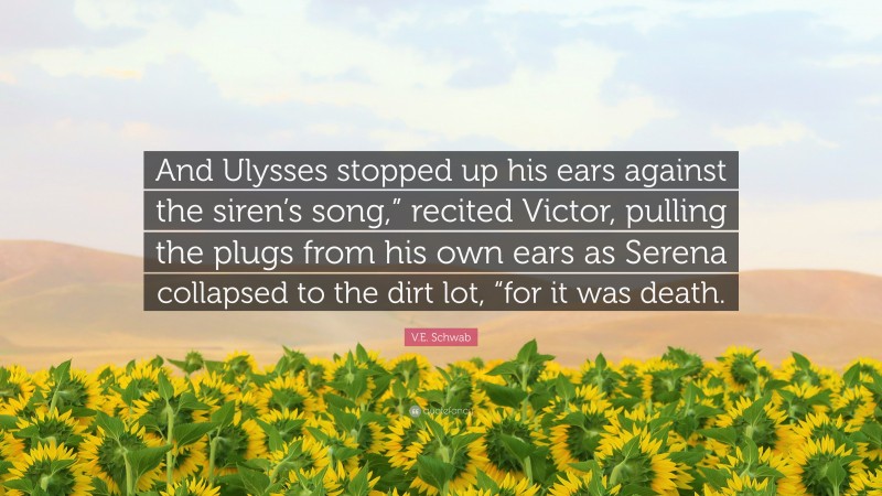 V.E. Schwab Quote: “And Ulysses stopped up his ears against the siren’s song,” recited Victor, pulling the plugs from his own ears as Serena collapsed to the dirt lot, “for it was death.”