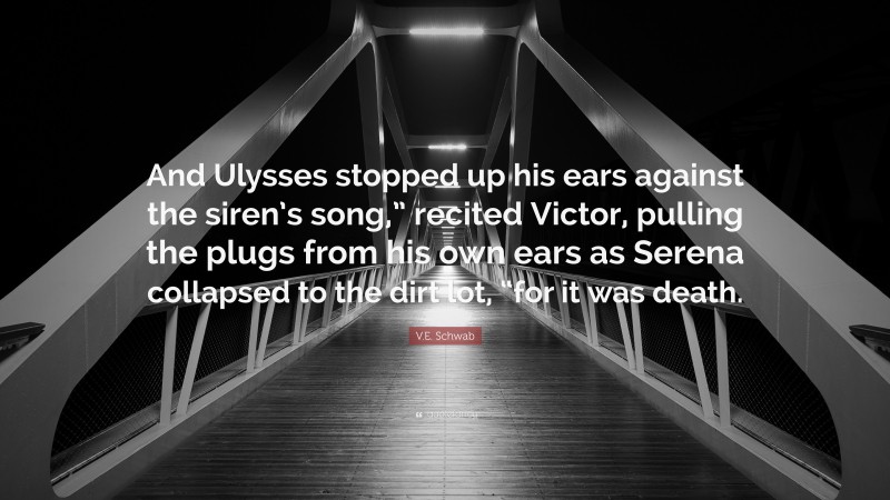 V.E. Schwab Quote: “And Ulysses stopped up his ears against the siren’s song,” recited Victor, pulling the plugs from his own ears as Serena collapsed to the dirt lot, “for it was death.”