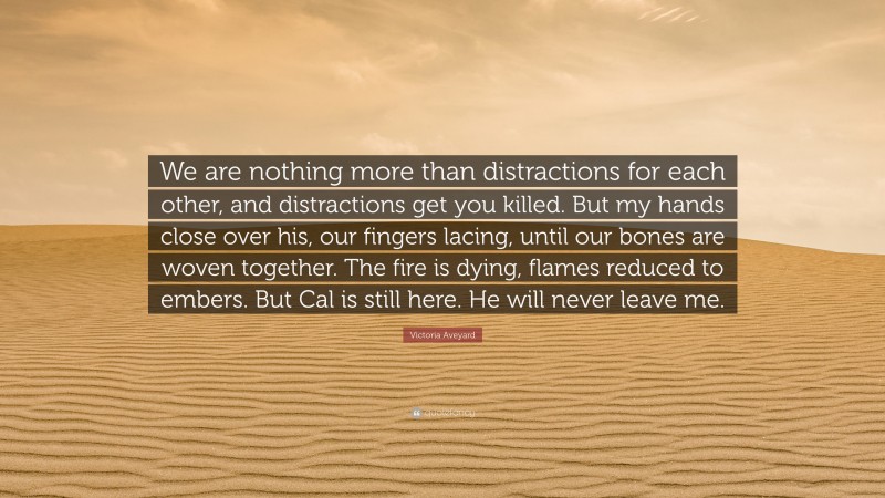 Victoria Aveyard Quote: “We are nothing more than distractions for each other, and distractions get you killed. But my hands close over his, our fingers lacing, until our bones are woven together. The fire is dying, flames reduced to embers. But Cal is still here. He will never leave me.”