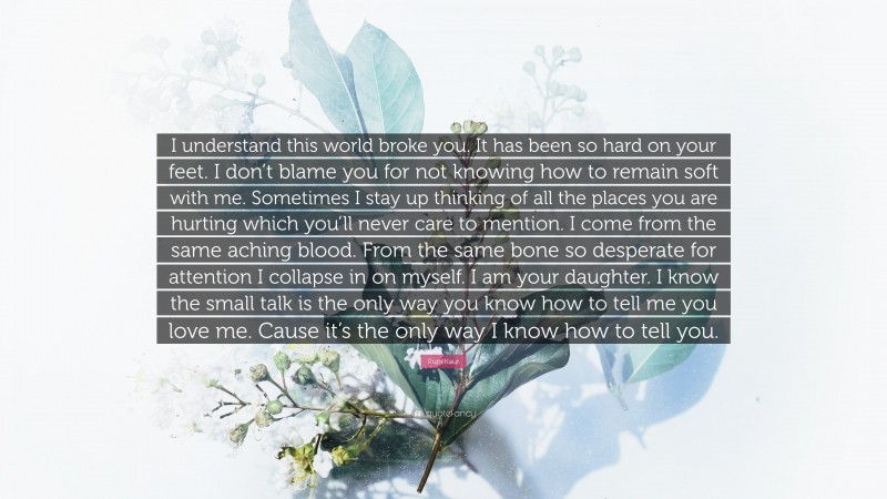 Rupi Kaur Quote: “I understand this world broke you. It has been so hard on your feet. I don’t blame you for not knowing how to remain soft with me. Sometimes I stay up thinking of all the places you are hurting which you’ll never care to mention. I come from the same aching blood. From the same bone so desperate for attention I collapse in on myself. I am your daughter. I know the small talk is the only way you know how to tell me you love me. Cause it’s the only way I know how to tell you.”