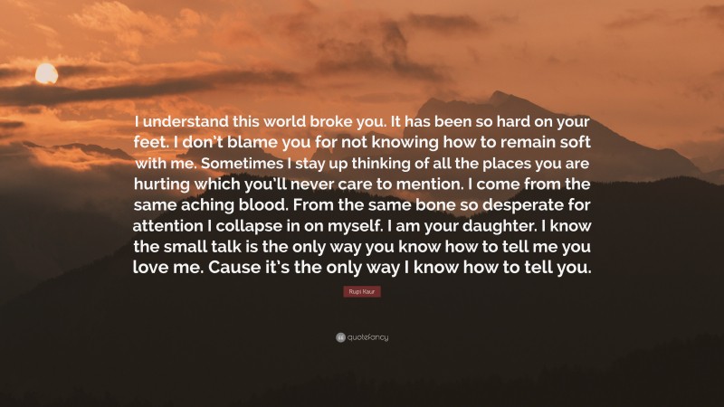 Rupi Kaur Quote: “I understand this world broke you. It has been so hard on your feet. I don’t blame you for not knowing how to remain soft with me. Sometimes I stay up thinking of all the places you are hurting which you’ll never care to mention. I come from the same aching blood. From the same bone so desperate for attention I collapse in on myself. I am your daughter. I know the small talk is the only way you know how to tell me you love me. Cause it’s the only way I know how to tell you.”