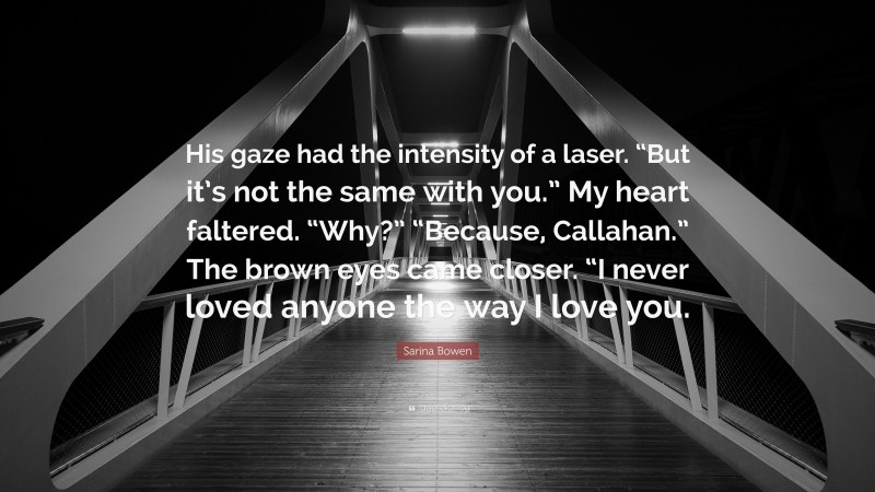 Sarina Bowen Quote: “His gaze had the intensity of a laser. “But it’s not the same with you.” My heart faltered. “Why?” “Because, Callahan.” The brown eyes came closer. “I never loved anyone the way I love you.”