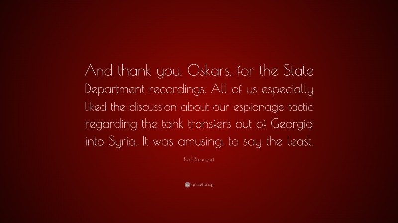 Karl Braungart Quote: “And thank you, Oskars, for the State Department recordings. All of us especially liked the discussion about our espionage tactic regarding the tank transfers out of Georgia into Syria. It was amusing, to say the least.”