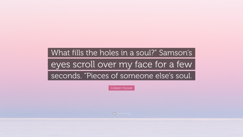 Colleen Hoover Quote: “What fills the holes in a soul?” Samson’s eyes scroll over my face for a few seconds. “Pieces of someone else’s soul.”