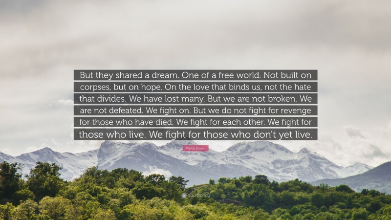Pierce Brown Quote: “But they shared a dream. One of a free world. Not built on corpses, but on hope. On the love that binds us, not the hate that divides. We have lost many. But we are not broken. We are not defeated. We fight on. But we do not fight for revenge for those who have died. We fight for each other. We fight for those who live. We fight for those who don’t yet live.”